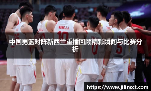 中国男篮对阵新西兰重播回顾精彩瞬间与比赛分析